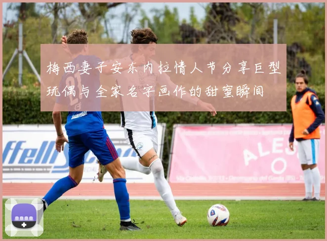 梅西妻子安东内拉情人节分享巨型玩偶与全家名字画作的甜蜜瞬间