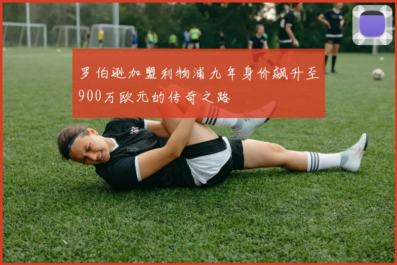 罗伯逊加盟利物浦九年身价飙升至900万欧元的传奇之路