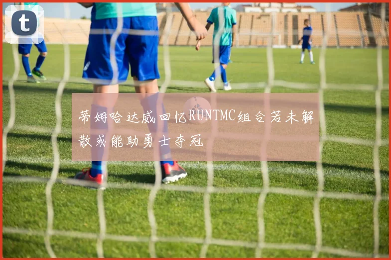 蒂姆哈达威回忆RUNTMC组合若未解散或能助勇士夺冠