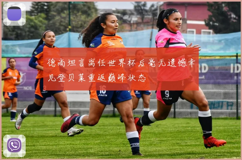 德尚坦言离任世界杯后毫无遗憾幸见登贝莱重返巅峰状态