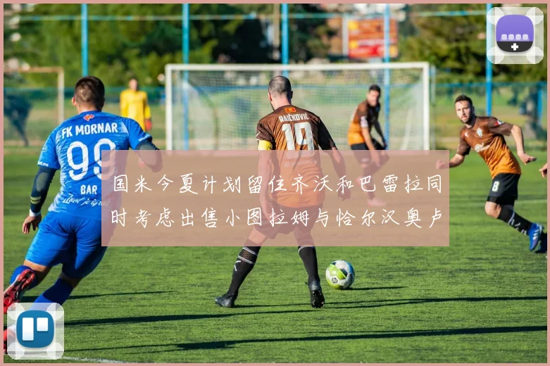 国米今夏计划留住齐沃和巴雷拉同时考虑出售小图拉姆与恰尔汉奥卢