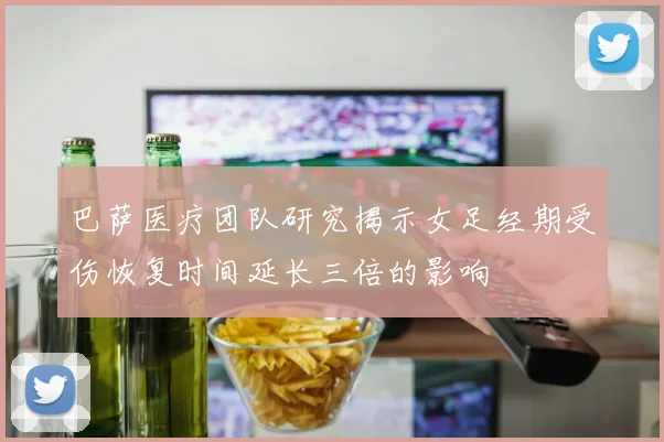 巴萨医疗团队研究揭示女足经期受伤恢复时间延长三倍的影响