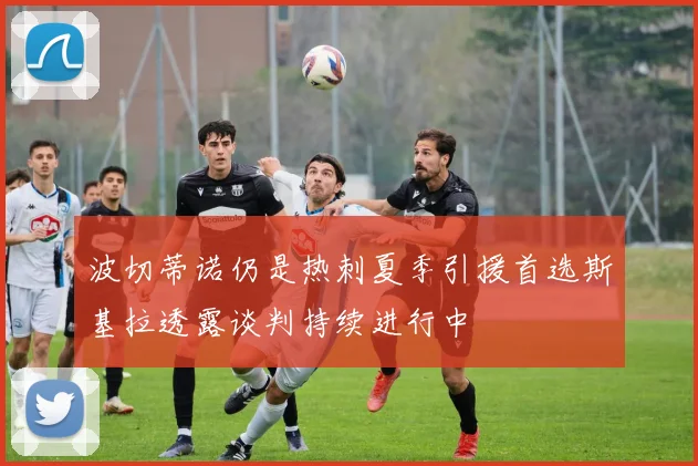 波切蒂诺仍是热刺夏季引援首选斯基拉透露谈判持续进行中