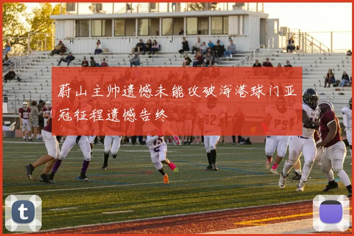 蔚山主帅遗憾未能攻破海港球门亚冠征程遗憾告终