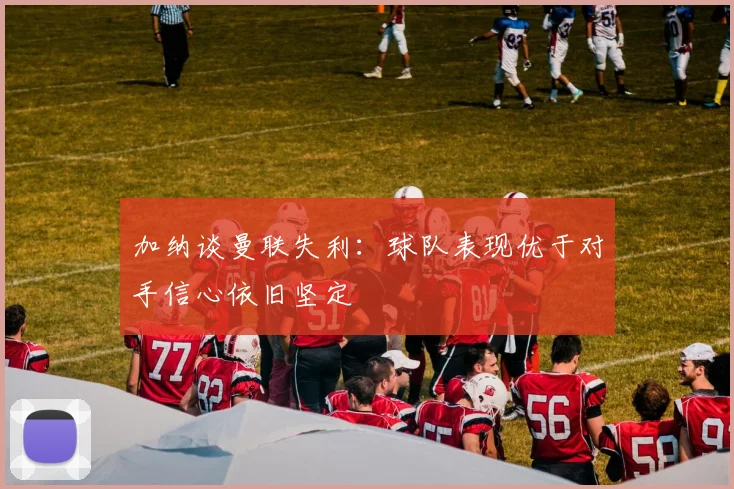 加纳谈曼联失利：球队表现优于对手信心依旧坚定