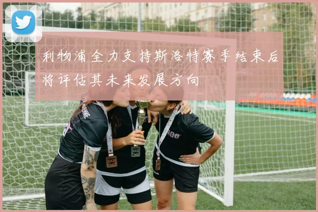 利物浦全力支持斯洛特赛季结束后将评估其未来发展方向