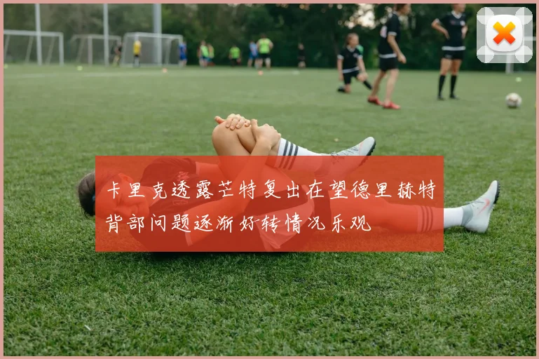 卡里克透露芒特复出在望德里赫特背部问题逐渐好转情况乐观