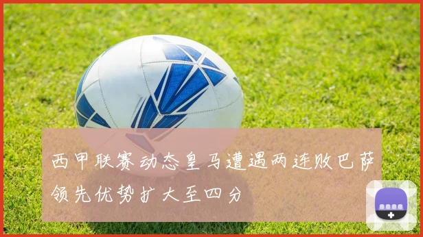 西甲联赛动态皇马遭遇两连败巴萨领先优势扩大至四分