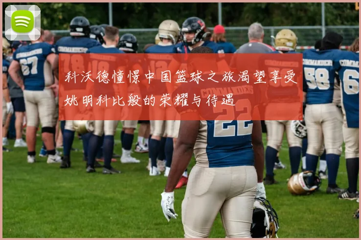 科沃德憧憬中国篮球之旅渴望享受姚明科比般的荣耀与待遇