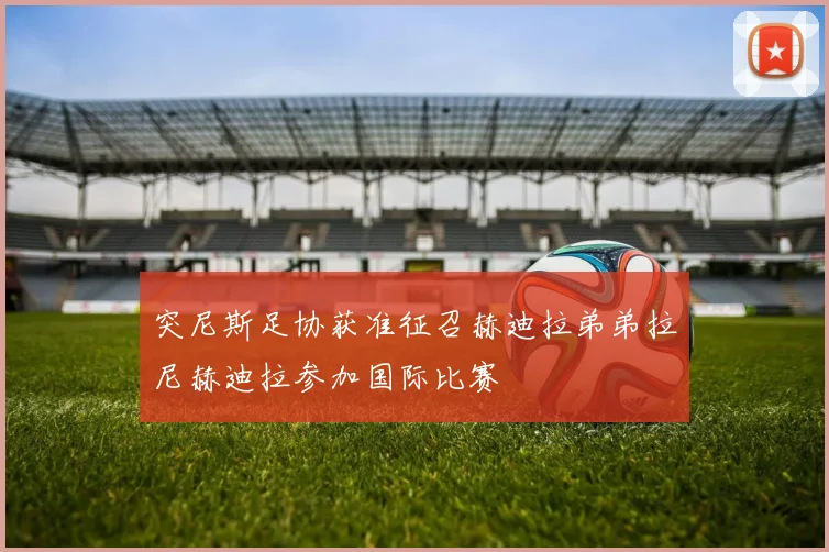 突尼斯足协获准征召赫迪拉弟弟拉尼赫迪拉参加国际比赛
