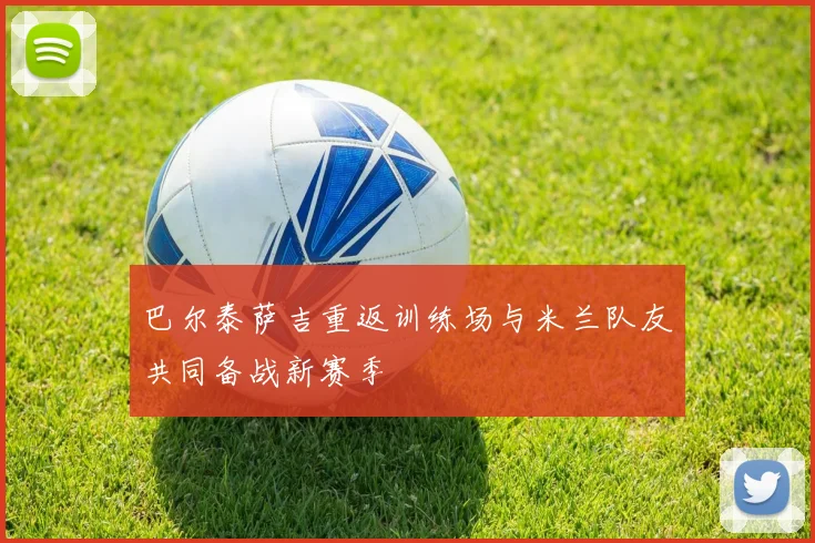 巴尔泰萨吉重返训练场与米兰队友共同备战新赛季